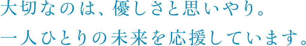 大切なのは、優しさと思いやり。一人ひとりの未来を応援しています。