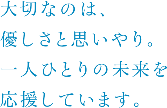 大切なのは、優しさと思いやり。一人ひとりの未来を応援しています。