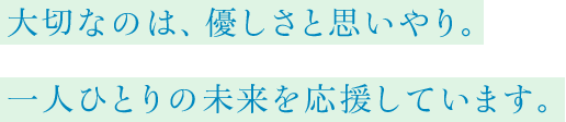 大切なのは、優しさと思いやり。一人ひとりの未来を応援しています。