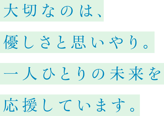 大切なのは、優しさと思いやり。一人ひとりの未来を応援しています。